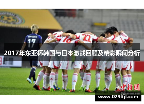 2017年东亚杯韩国与日本激战回顾及精彩瞬间分析 2017年东亚杯韩国与日本激战回顾及精彩瞬间分析