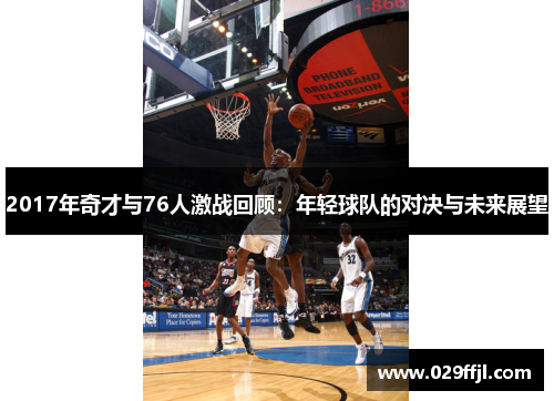 2017年奇才与76人激战回顾：年轻球队的对决与未来展望