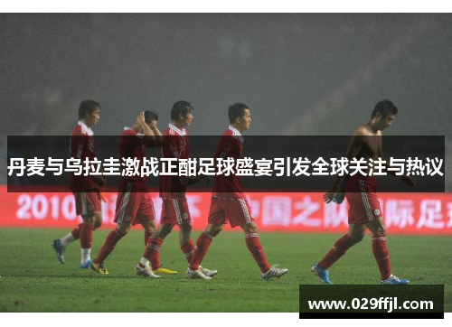 丹麦与乌拉圭激战正酣足球盛宴引发全球关注与热议