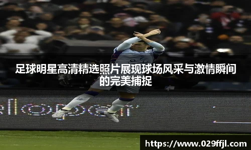 足球明星高清精选照片展现球场风采与激情瞬间的完美捕捉